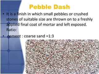Pebble Dash
• It is a finish in which small pebbles or crushed
stones of suitable size are thrown on to a freshly
applied final coat of mortar and left exposed.
Ratio:
• cement : coarse sand =1:3

 