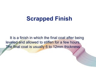 Scrapped Finish
It is a finish in which the final coat after being
leveled and allowed to stiffen for a few hours.
The final coat is usually 6 to 12mm thickness

 