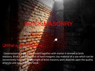 BRICK MASONRY
BRICK MASONRY
What is Brick Masonry::
What is Brick Masonry
Construction of brick units bonded together with mortar is termed as brick
Construction of brick units bonded together with mortar is termed as brick
masonry. Brick is a building unit of hard inorganic clay material of a size which can be
masonry. Brick is a building unit of hard inorganic clay material of a size which can be
conveniently handled. The strength of brick masonry work depends upon the quality
conveniently handled. The strength of brick masonry work depends upon the quality
of bricks and type of mortar used.
of bricks and type of mortar used.

 