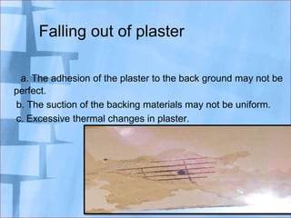 Falling out of plaster
a. The adhesion of the plaster to the back ground may not be
perfect.
b. The suction of the backing materials may not be uniform.
c. Excessive thermal changes in plaster.

 