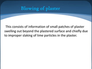 Blowing of plaster

This consists of information of small patches of plaster
swelling out beyond the plastered surface and chiefly due
to improper slaking of lime particles in the plaster.

 