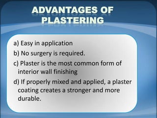 ADVANTAGES OF
PLASTERING
a) Easy in application
b) No surgery is required.
c) Plaster is the most common form of
interior wall finishing
d) If properly mixed and applied, a plaster
coating creates a stronger and more
durable.

 