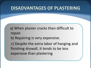 DISADVANTAGES OF PLASTERING

a) When plaster cracks then difficult to
repair.
b) Repairing is very expensive.
c) Despite the extra labor of hanging and
finishing drywall, it tends to be less
expensive than plastering

 
