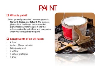 PAI N
T
 What is paint?
Paints generally consist of three components:
Pigment, Binder, and Solvent. The pigment
gives colour, the binder makes sure the
pigment stays where you put it and the
solvent makes the paint fluid and evaporates
when you have applied the paint.

 Constituents of an Oil Paint:
•
•
•
•
•
•

A base
An inert filler or extender
Coloring pigment
A vehicle
A solvent or thinner
A drier

 