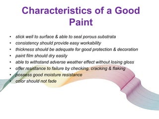Characteristics of a Good
Paint
•
•
•
•
•
•
•
•

stick well to surface & able to seal porous substrata
consistency should provide easy workability
thickness should be adequate for good protection & decoration
paint film should dry easily
able to withstand adverse weather effect without losing gloss
offer resistance to failure by checking, cracking & flaking
possess good moisture resistance
color should not fade

 