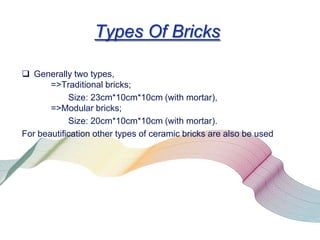 Types Of Bricks
 Generally two types,
=>Traditional bricks;
Size: 23cm*10cm*10cm (with mortar),
=>Modular bricks;
Size: 20cm*10cm*10cm (with mortar).
For beautification other types of ceramic bricks are also be used

 