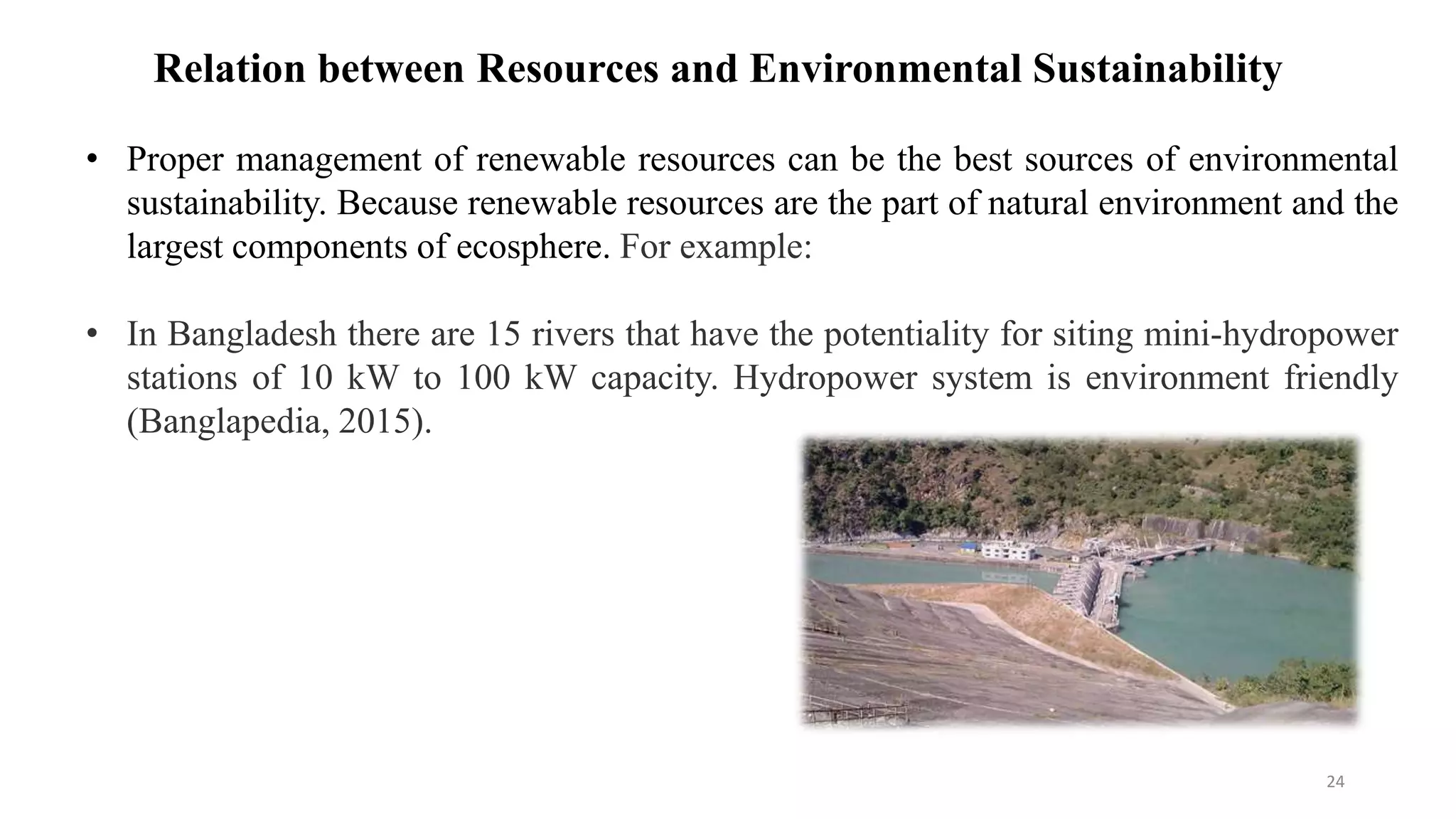 • Proper management of renewable resources can be the best sources of environmental
sustainability. Because renewable resources are the part of natural environment and the
largest components of ecosphere. For example:
• In Bangladesh there are 15 rivers that have the potentiality for siting mini-hydropower
stations of 10 kW to 100 kW capacity. Hydropower system is environment friendly
(Banglapedia, 2015).
Relation between Resources and Environmental Sustainability
24
 