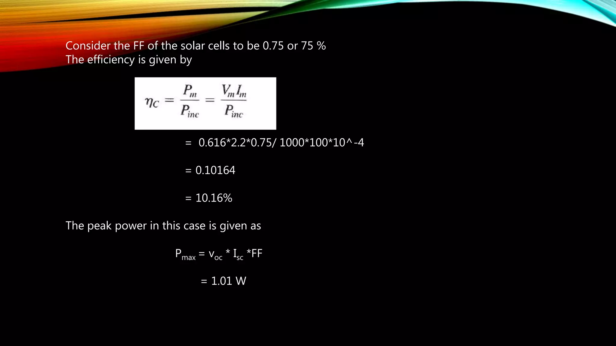 Consider the FF of the solar cells to be 0.75 or 75 %
The efficiency is given by
= 0.616*2.2*0.75/ 1000*100*10^-4
= 0.10164
= 10.16%
The peak power in this case is given as
Pmax = voc * Isc *FF
= 1.01 W
 