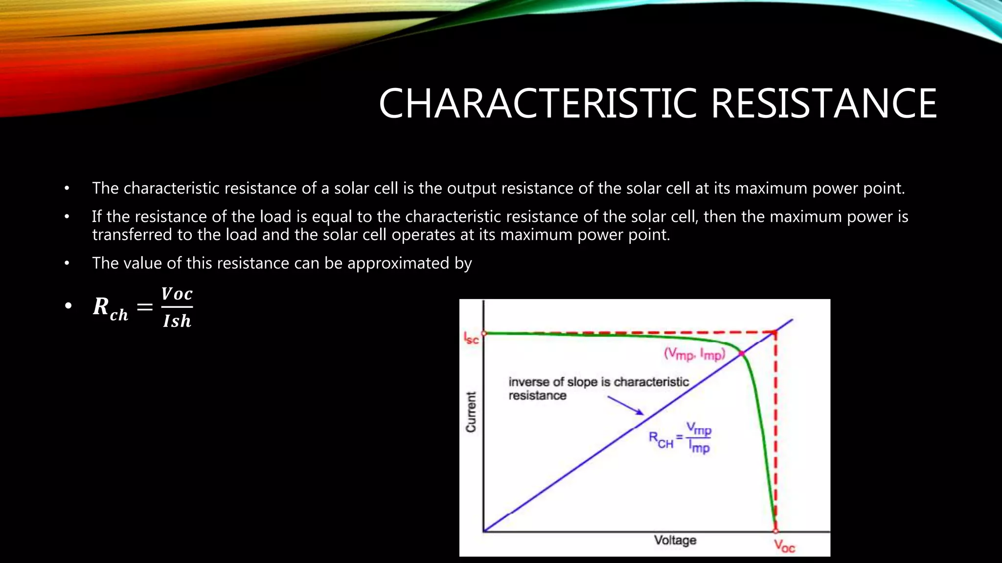 CHARACTERISTIC RESISTANCE
• The characteristic resistance of a solar cell is the output resistance of the solar cell at its maximum power point.
• If the resistance of the load is equal to the characteristic resistance of the solar cell, then the maximum power is
transferred to the load and the solar cell operates at its maximum power point.
• The value of this resistance can be approximated by
• 𝑹 𝒄𝒉 =
𝑽𝒐𝒄
𝑰𝒔𝒉
 
