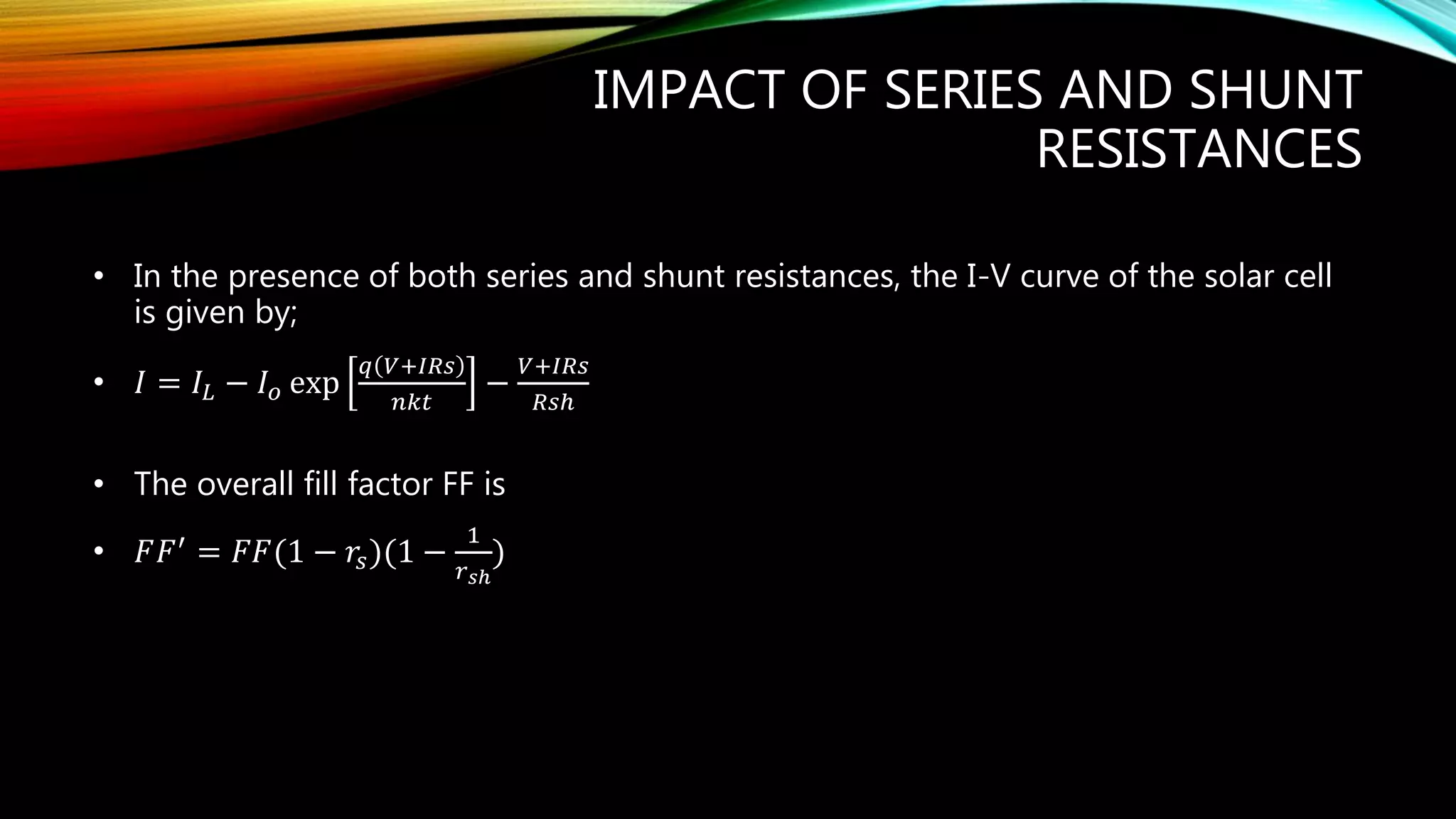 IMPACT OF SERIES AND SHUNT
RESISTANCES
• In the presence of both series and shunt resistances, the I-V curve of the solar cell
is given by;
• 𝐼 = 𝐼𝐿 − 𝐼 𝑜 exp
𝑞 𝑉+𝐼𝑅𝑠
𝑛𝑘𝑡
−
𝑉+𝐼𝑅𝑠
𝑅𝑠ℎ
• The overall fill factor FF is
• 𝐹𝐹′ = 𝐹𝐹(1 − 𝑟𝑠)(1 −
1
𝑟 𝑠ℎ
)
 