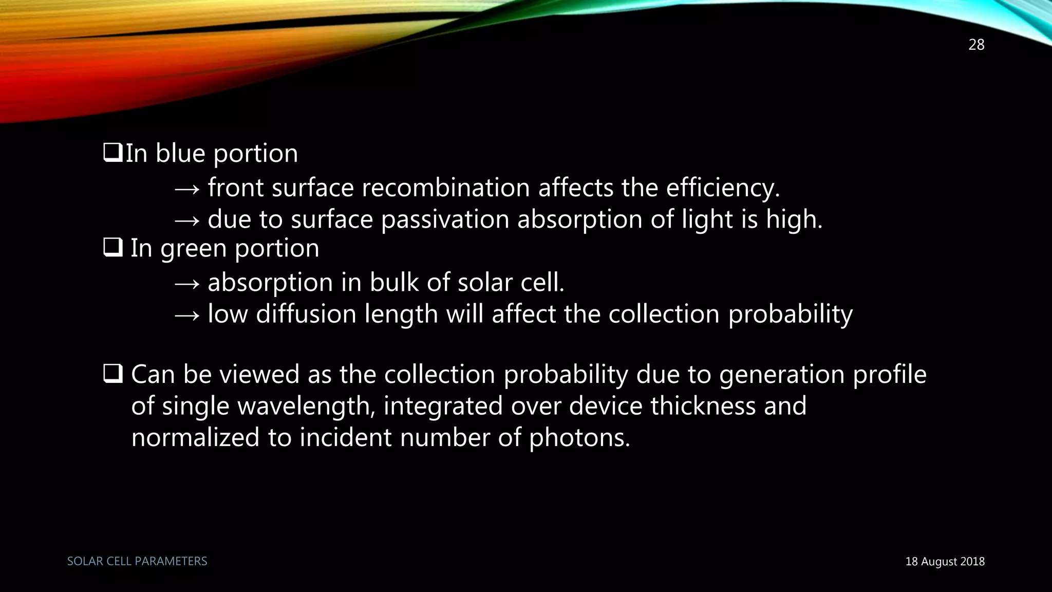 In blue portion
→ front surface recombination affects the efficiency.
→ due to surface passivation absorption of light is high.
 In green portion
→ absorption in bulk of solar cell.
→ low diffusion length will affect the collection probability
 Can be viewed as the collection probability due to generation profile
of single wavelength, integrated over device thickness and
normalized to incident number of photons.
18 August 2018
28
 