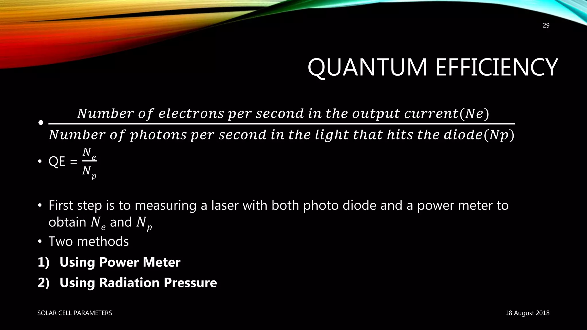 QUANTUM EFFICIENCY
•
𝑁𝑢𝑚𝑏𝑒𝑟 𝑜𝑓 𝑒𝑙𝑒𝑐𝑡𝑟𝑜𝑛𝑠 𝑝𝑒𝑟 𝑠𝑒𝑐𝑜𝑛𝑑 𝑖𝑛 𝑡ℎ𝑒 𝑜𝑢𝑡𝑝𝑢𝑡 𝑐𝑢𝑟𝑟𝑒𝑛𝑡(𝑁𝑒)
𝑁𝑢𝑚𝑏𝑒𝑟 𝑜𝑓 𝑝ℎ𝑜𝑡𝑜𝑛𝑠 𝑝𝑒𝑟 𝑠𝑒𝑐𝑜𝑛𝑑 𝑖𝑛 𝑡ℎ𝑒 𝑙𝑖𝑔ℎ𝑡 𝑡ℎ𝑎𝑡 ℎ𝑖𝑡𝑠 𝑡ℎ𝑒 𝑑𝑖𝑜𝑑𝑒(𝑁𝑝)
• QE =
𝑁 𝑒
𝑁 𝑝
• First step is to measuring a laser with both photo diode and a power meter to
obtain 𝑁 𝑒 and 𝑁 𝑝
• Two methods
1) Using Power Meter
2) Using Radiation Pressure
18 August 2018SOLAR CELL PARAMETERS
29
 