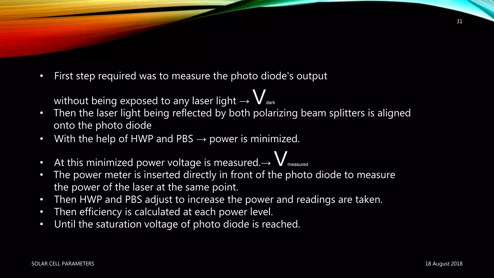 18 August 2018SOLAR CELL PARAMETERS
31
• First step required was to measure the photo diode's output
without being exposed to any laser light → Vdark
• Then the laser light being reflected by both polarizing beam splitters is aligned
onto the photo diode
• With the help of HWP and PBS → power is minimized.
• At this minimized power voltage is measured.→ Vmeasured
• The power meter is inserted directly in front of the photo diode to measure
the power of the laser at the same point.
• Then HWP and PBS adjust to increase the power and readings are taken.
• Then efficiency is calculated at each power level.
• Until the saturation voltage of photo diode is reached.
 
