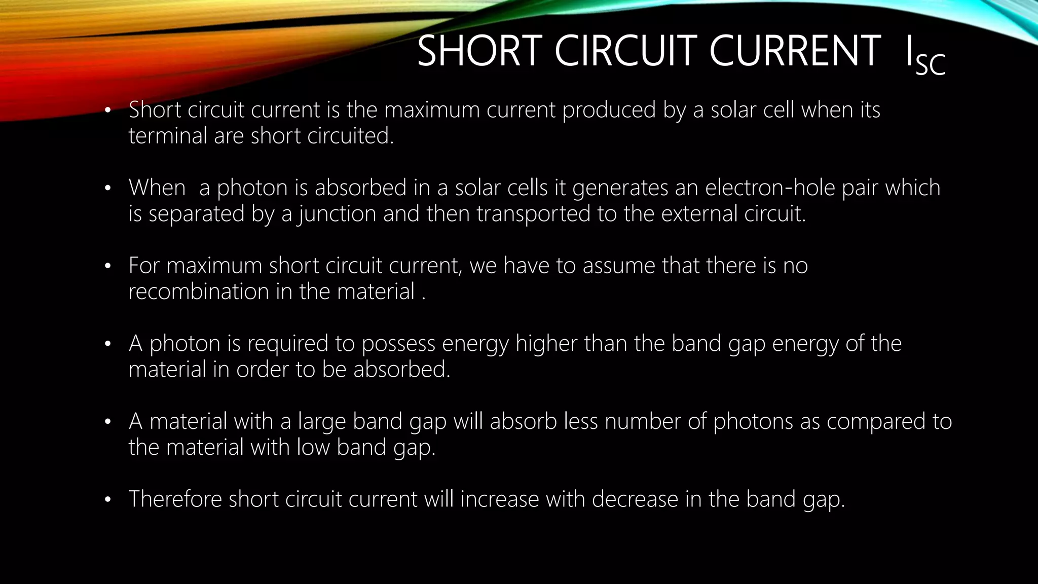 SHORT CIRCUIT CURRENT ISC
• Short circuit current is the maximum current produced by a solar cell when its
terminal are short circuited.
• When a photon is absorbed in a solar cells it generates an electron-hole pair which
is separated by a junction and then transported to the external circuit.
• For maximum short circuit current, we have to assume that there is no
recombination in the material .
• A photon is required to possess energy higher than the band gap energy of the
material in order to be absorbed.
• A material with a large band gap will absorb less number of photons as compared to
the material with low band gap.
• Therefore short circuit current will increase with decrease in the band gap.
 