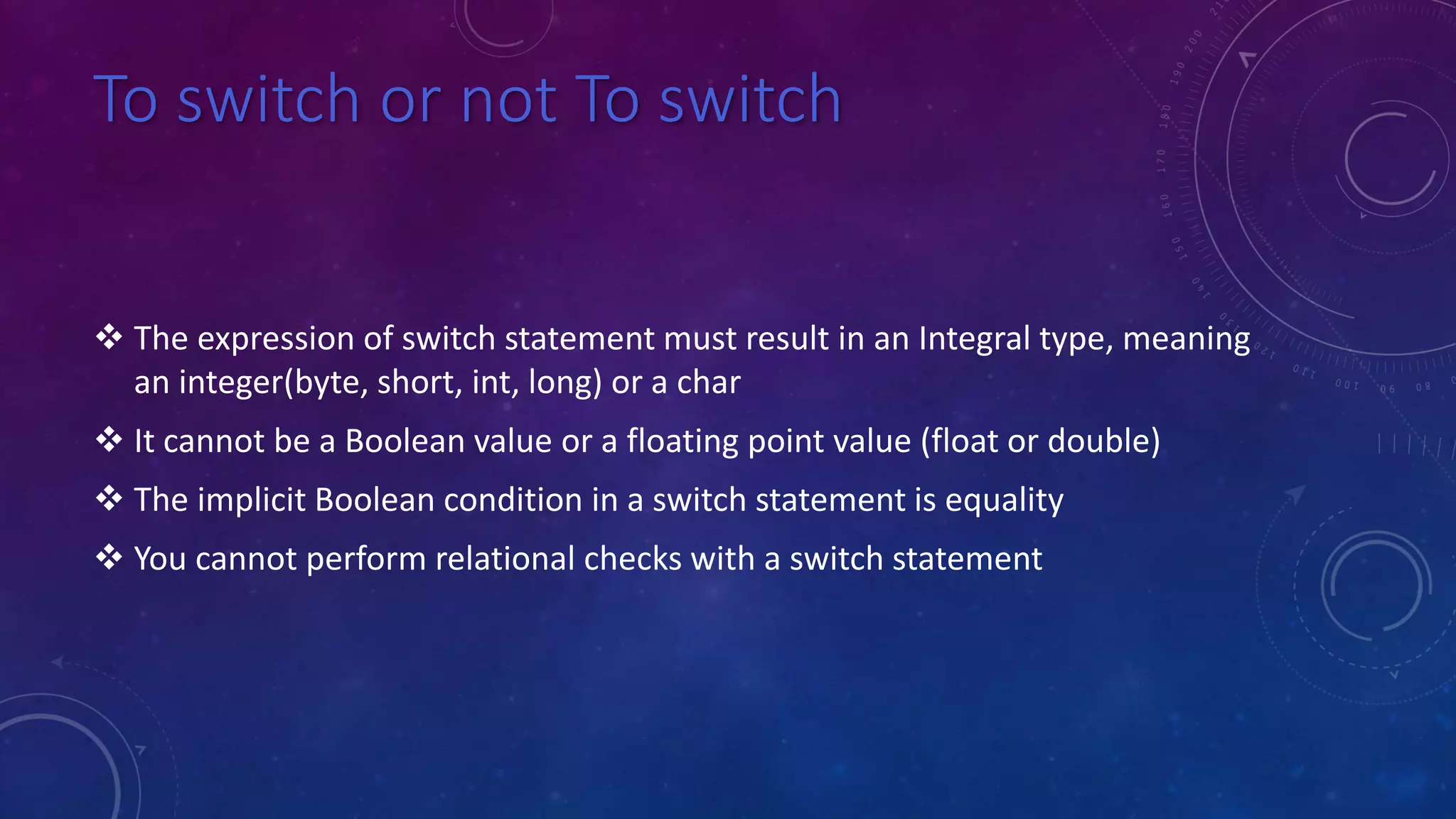 To switch or not To switch
 The expression of switch statement must result in an Integral type, meaning
an integer(byte, short, int, long) or a char
 It cannot be a Boolean value or a floating point value (float or double)
 The implicit Boolean condition in a switch statement is equality
 You cannot perform relational checks with a switch statement
 