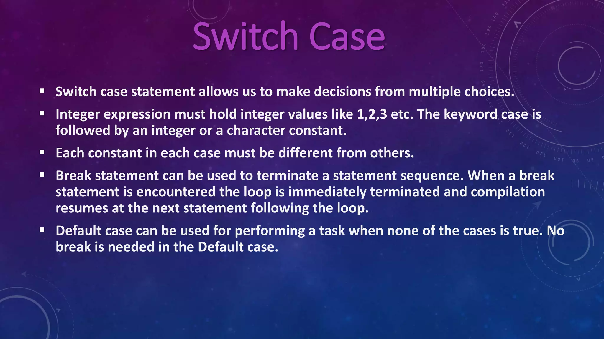 Switch Case
 Switch case statement allows us to make decisions from multiple choices.
 Integer expression must hold integer values like 1,2,3 etc. The keyword case is
followed by an integer or a character constant.
 Each constant in each case must be different from others.
 Break statement can be used to terminate a statement sequence. When a break
statement is encountered the loop is immediately terminated and compilation
resumes at the next statement following the loop.
 Default case can be used for performing a task when none of the cases is true. No
break is needed in the Default case.
 