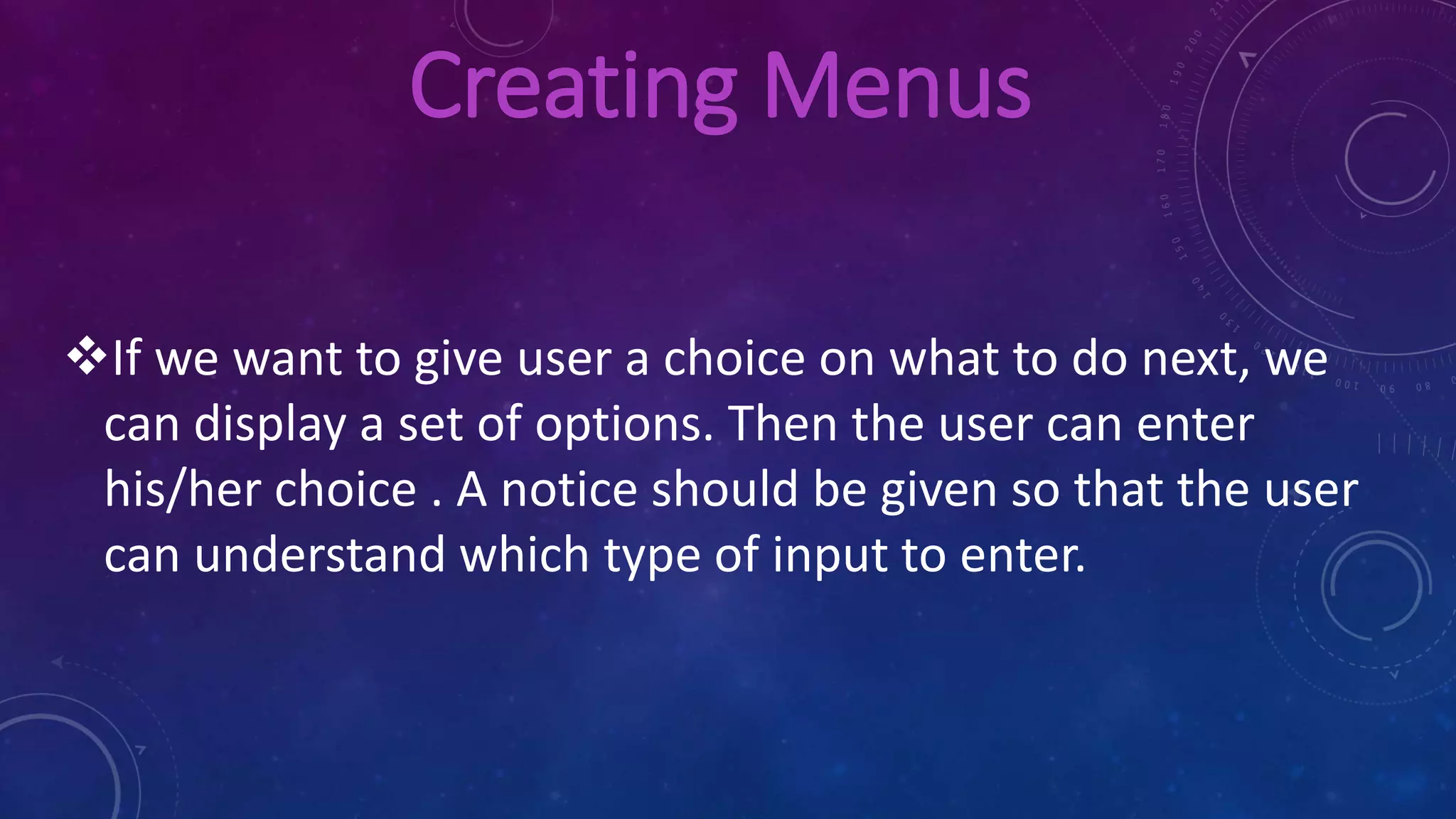 Creating Menus
If we want to give user a choice on what to do next, we
can display a set of options. Then the user can enter
his/her choice . A notice should be given so that the user
can understand which type of input to enter.
 