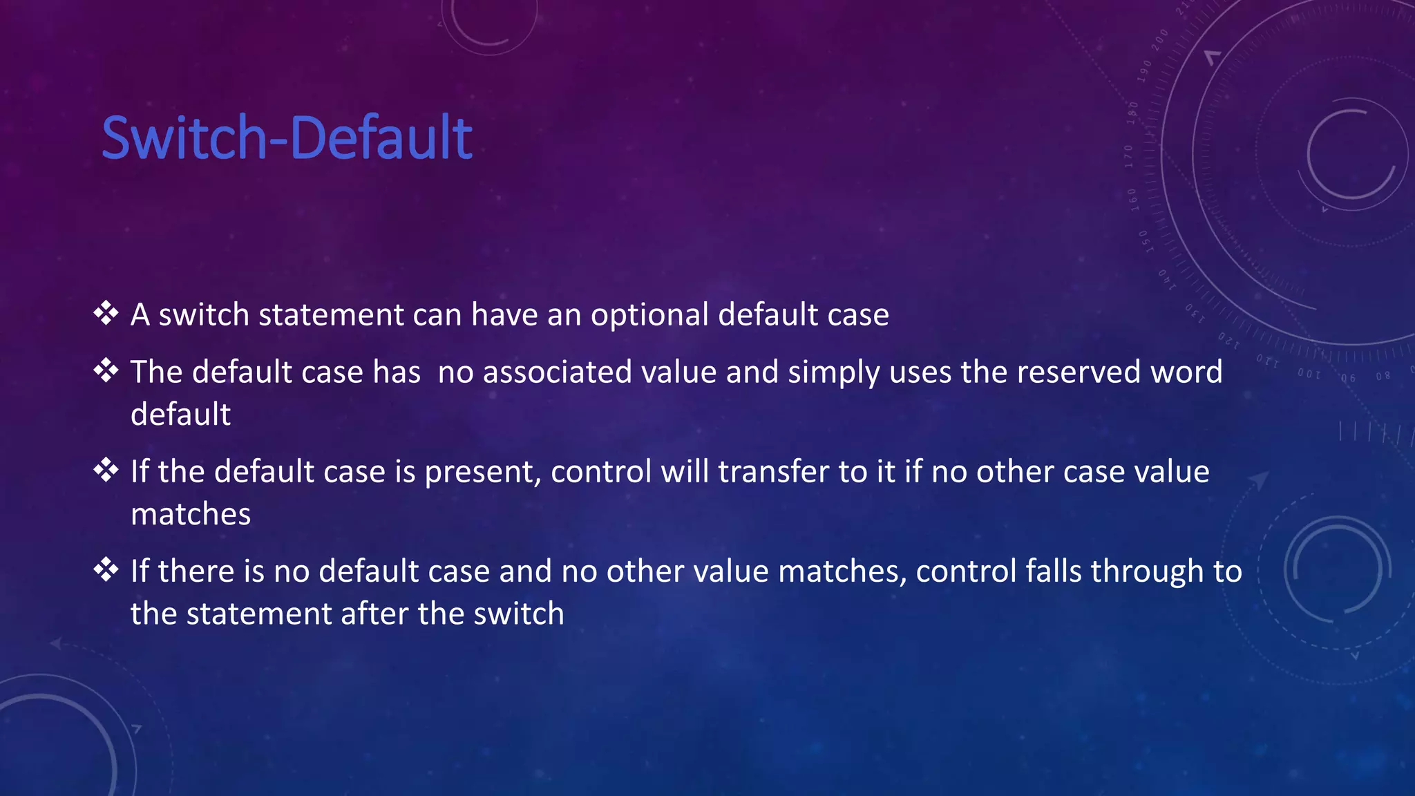 Switch-Default
 A switch statement can have an optional default case
 The default case has no associated value and simply uses the reserved word
default
 If the default case is present, control will transfer to it if no other case value
matches
 If there is no default case and no other value matches, control falls through to
the statement after the switch
 