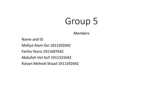 Group 5
Members
Name and ID
Mofijul Alam Ovi 1821202042
Fariha Yasna 1911607642
Abdullah Hel Asif 1911331642
Raiyan Mehedi Shaad 1911592642
 