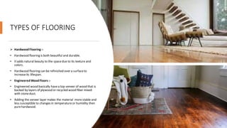 TYPES OF FLOORING
➢ HardwoodFlooring :-
• Hardwood flooring is both beautiful and durable.
• Itadds natural beauty to the spacedue to its texture and
colors.
• Hardwood flooring can be refinished over a surfaceto
increaseits lifespan.
• EngineeredWoodFloors :-
• Engineered wood basically havea top veneer of wood that is
backed by layers of plywood or recycled wood fiber mixed
with stonedust.
• Adding the veneer layer makes the material more stable and
less susceptible to changes in temperatureor humidity then
purehardwood.
 