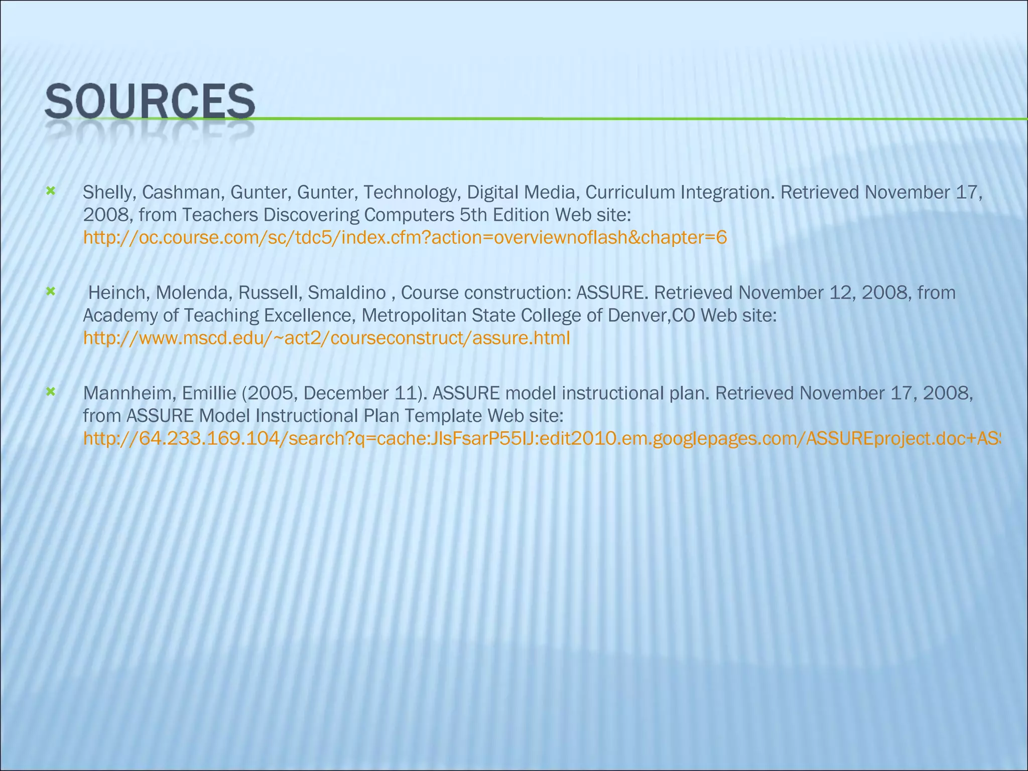 Shelly, Cashman, Gunter, Gunter, Technology, Digital Media, Curriculum Integration. Retrieved November 17, 2008, from Teachers Discovering Computers 5th Edition Web site:  http://oc.course.com/sc/tdc5/index.cfm?action=overviewnoflash&chapter=6 Heinch, Molenda, Russell, Smaldino , Course construction: ASSURE. Retrieved November 12, 2008, from Academy of Teaching Excellence, Metropolitan State College of Denver,CO Web site:  http://www.mscd.edu/~act2/courseconstruct/assure.html Mannheim, Emillie (2005, December 11). ASSURE model instructional plan. Retrieved November 17, 2008, from ASSURE Model Instructional Plan Template Web site:  http://64.233.169.104/search?q=cache:JlsFsarP55IJ:edit2010.em.googlepages.com/ASSUREproject.doc+ASSURE+model&hl=en&ct=clnk&cd=7&gl=us 