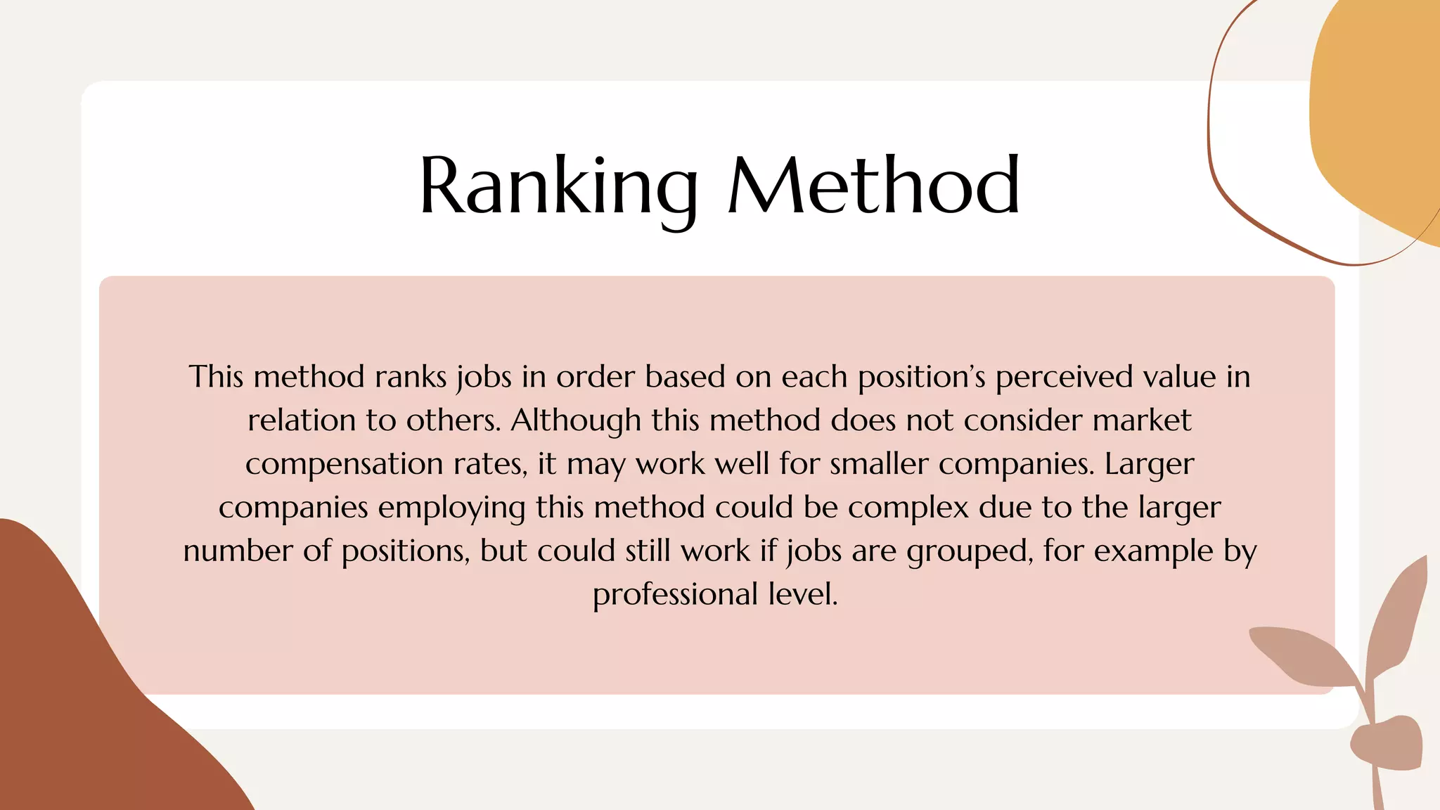 Ranking Method
This method ranks jobs in order based on each position’s perceived value in
relation to others. Although this method does not consider market
compensation rates, it may work well for smaller companies. Larger
companies employing this method could be complex due to the larger
number of positions, but could still work if jobs are grouped, for example by
professional level.
 