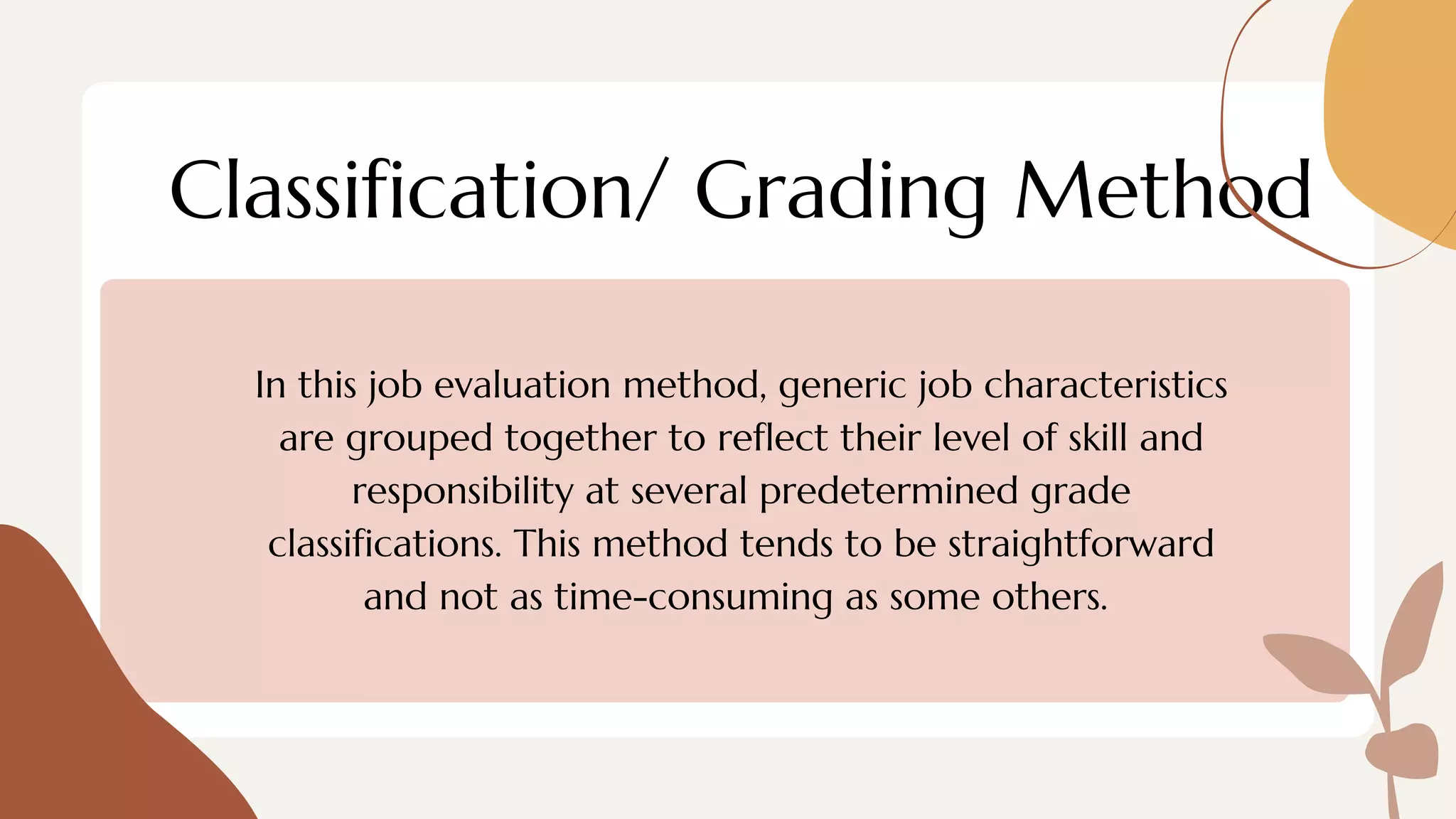 Classification/ Grading Method
In this job evaluation method, generic job characteristics
are grouped together to reflect their level of skill and
responsibility at several predetermined grade
classifications. This method tends to be straightforward
and not as time-consuming as some others.
 