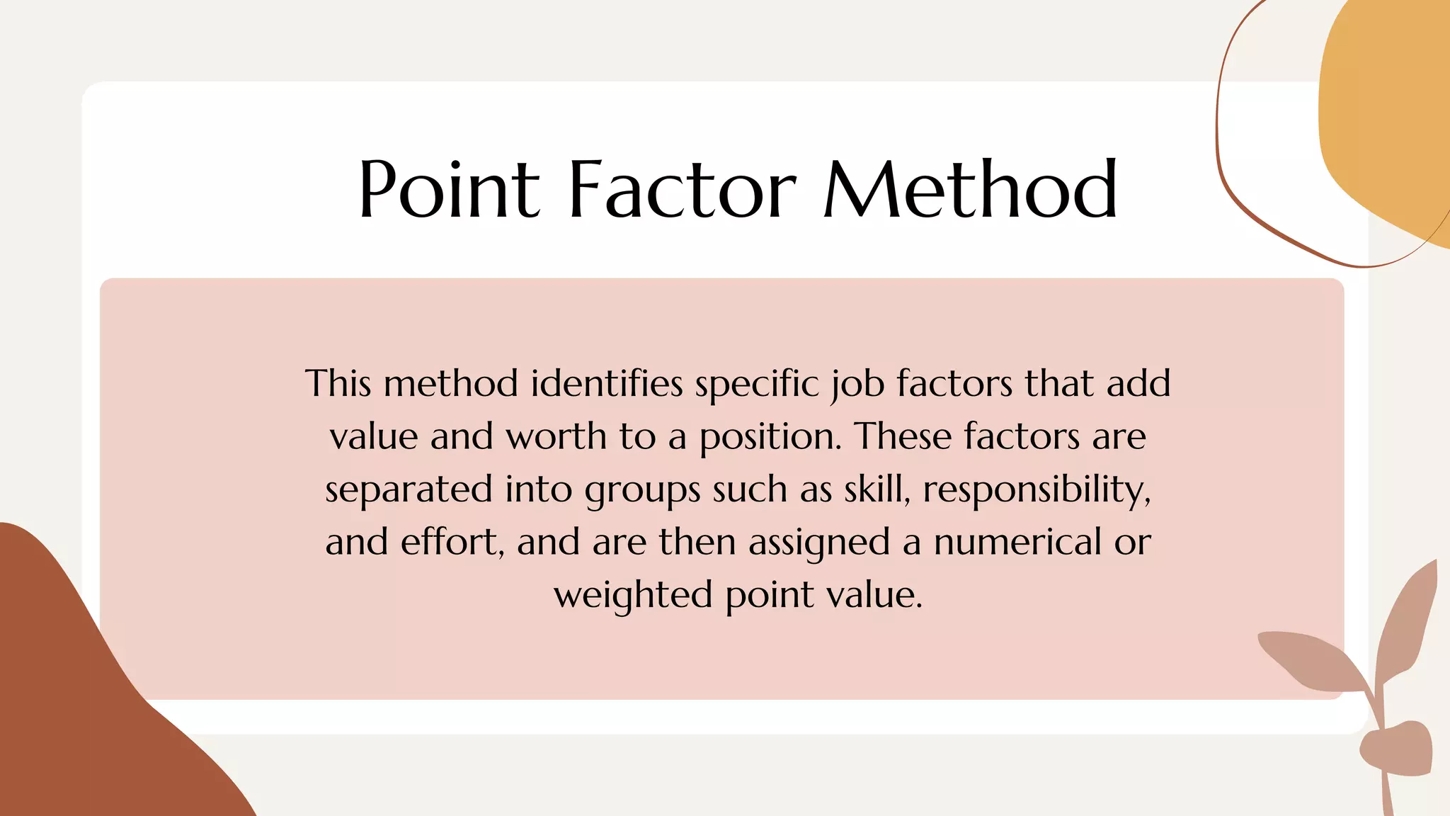 Point Factor Method
This method identifies specific job factors that add
value and worth to a position. These factors are
separated into groups such as skill, responsibility,
and effort, and are then assigned a numerical or
weighted point value.
 