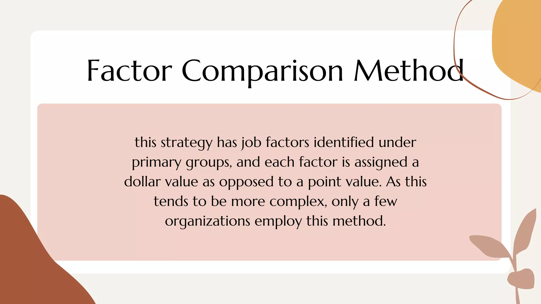 Factor Comparison Method
this strategy has job factors identified under
primary groups, and each factor is assigned a
dollar value as opposed to a point value. As this
tends to be more complex, only a few
organizations employ this method.
 