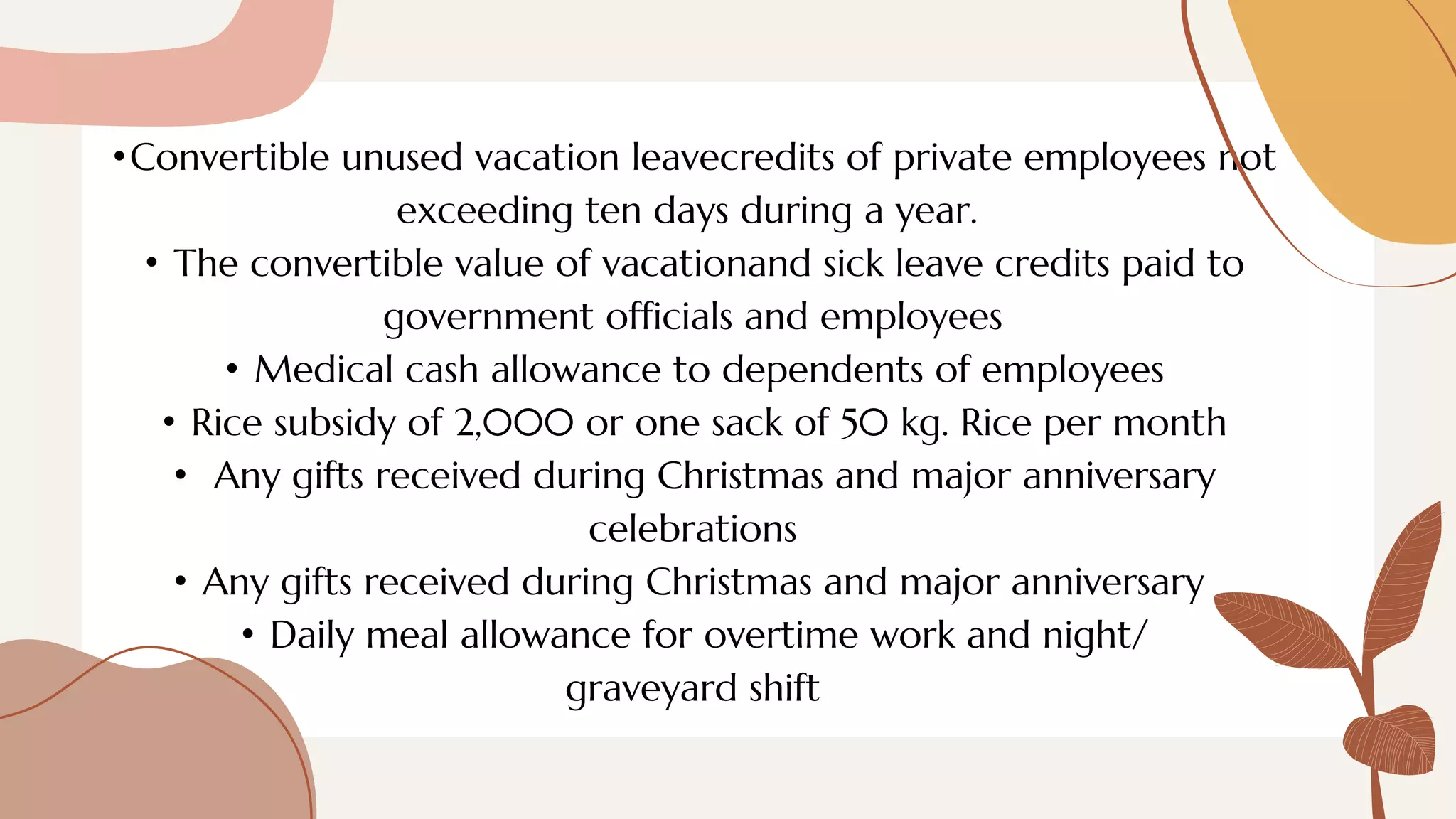 •Convertible unused vacation leavecredits of private employees not
exceeding ten days during a year.
• The convertible value of vacationand sick leave credits paid to
government officials and employees
• Medical cash allowance to dependents of employees
• Rice subsidy of 2,000 or one sack of 50 kg. Rice per month
• Any gifts received during Christmas and major anniversary
celebrations
• Any gifts received during Christmas and major anniversary
• Daily meal allowance for overtime work and night/
graveyard shift
 