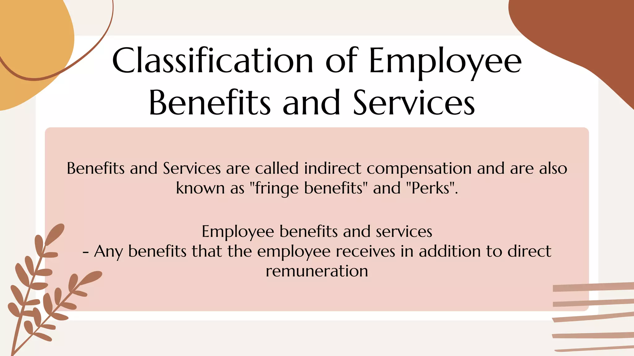 Classification of Employee
Benefits and Services
Benefits and Services are called indirect compensation and are also
known as "fringe benefits" and "Perks".
Employee benefits and services
- Any benefits that the employee receives in addition to direct
remuneration
 