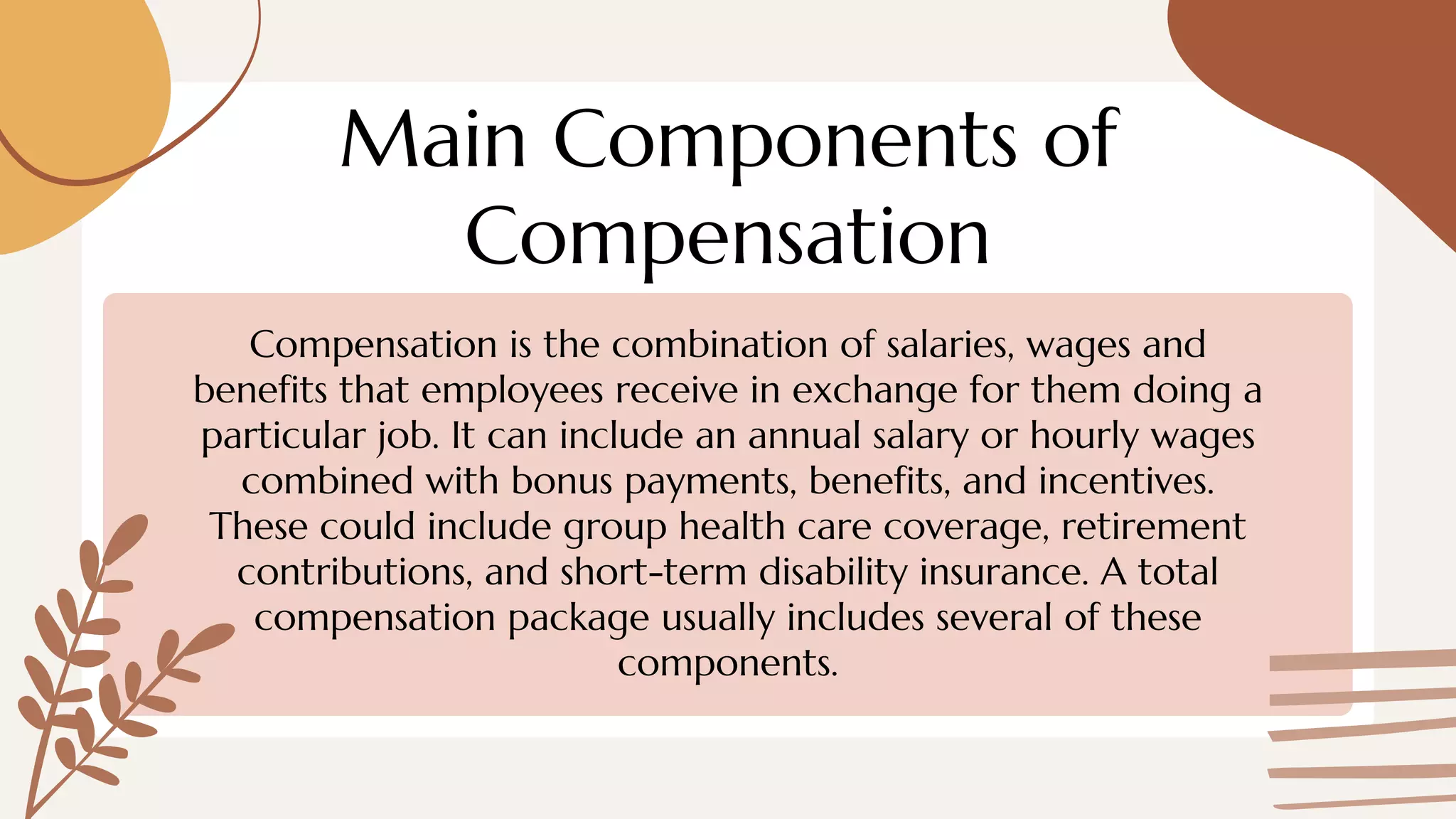 Main Components of
Compensation
Compensation is the combination of salaries, wages and
benefits that employees receive in exchange for them doing a
particular job. It can include an annual salary or hourly wages
combined with bonus payments, benefits, and incentives.
These could include group health care coverage, retirement
contributions, and short-term disability insurance. A total
compensation package usually includes several of these
components.
 