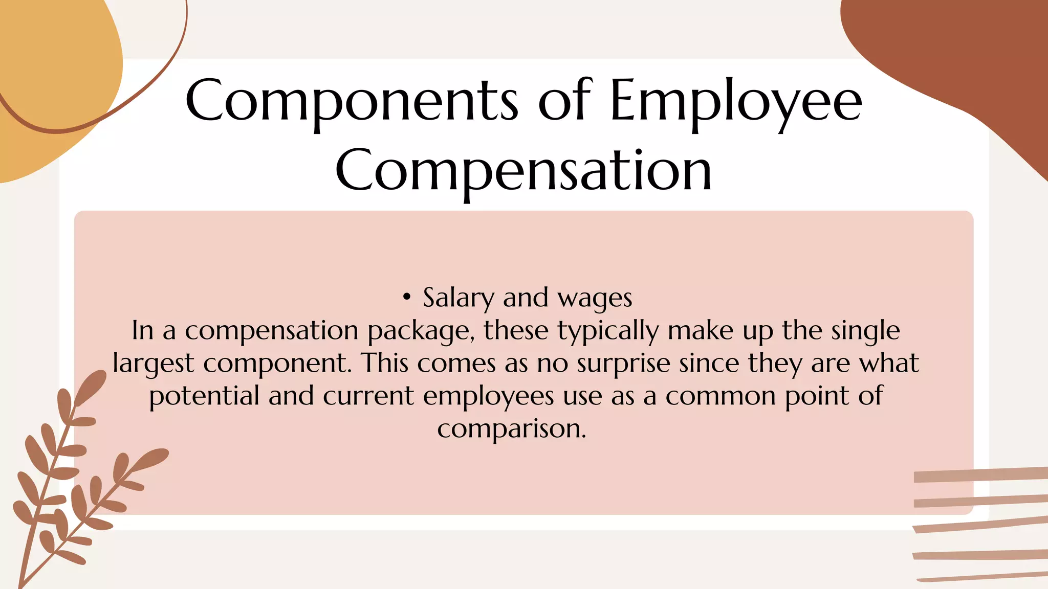 Components of Employee
Compensation
• Salary and wages
In a compensation package, these typically make up the single
largest component. This comes as no surprise since they are what
potential and current employees use as a common point of
comparison.
 