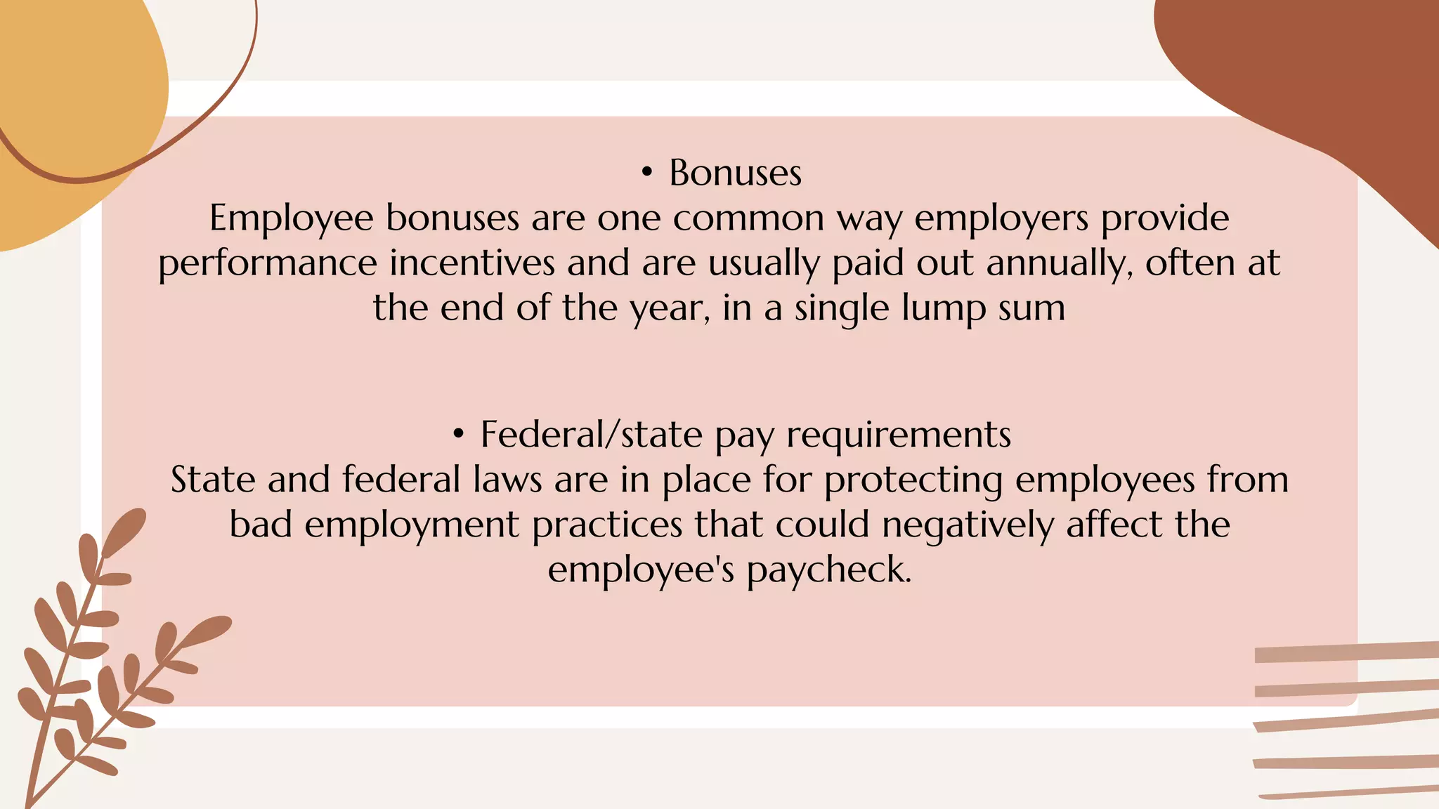 • Bonuses
Employee bonuses are one common way employers provide
performance incentives and are usually paid out annually, often at
the end of the year, in a single lump sum
• Federal/state pay requirements
State and federal laws are in place for protecting employees from
bad employment practices that could negatively affect the
employee's paycheck.
 