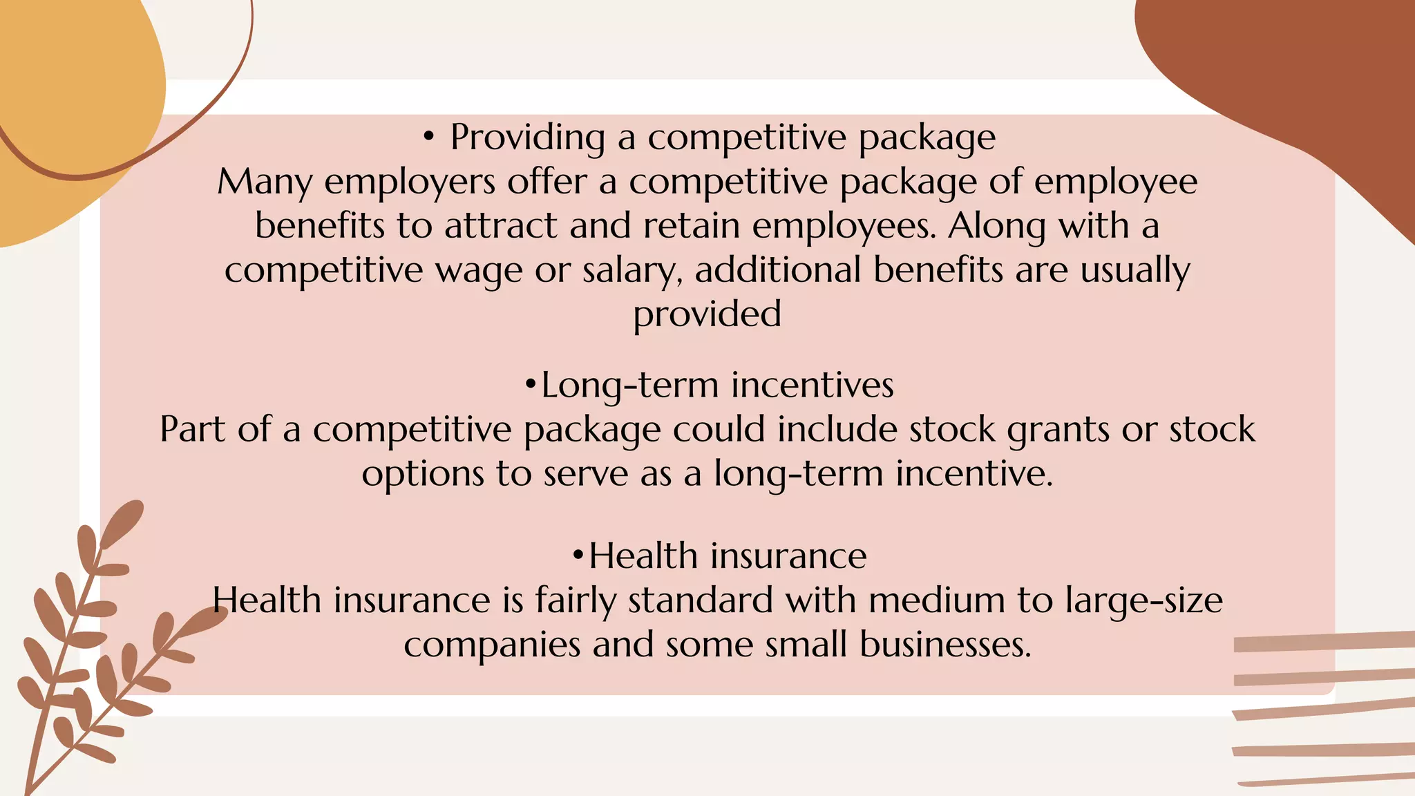 • Providing a competitive package
Many employers offer a competitive package of employee
benefits to attract and retain employees. Along with a
competitive wage or salary, additional benefits are usually
provided
•Long-term incentives
Part of a competitive package could include stock grants or stock
options to serve as a long-term incentive.
•Health insurance
Health insurance is fairly standard with medium to large-size
companies and some small businesses.
 