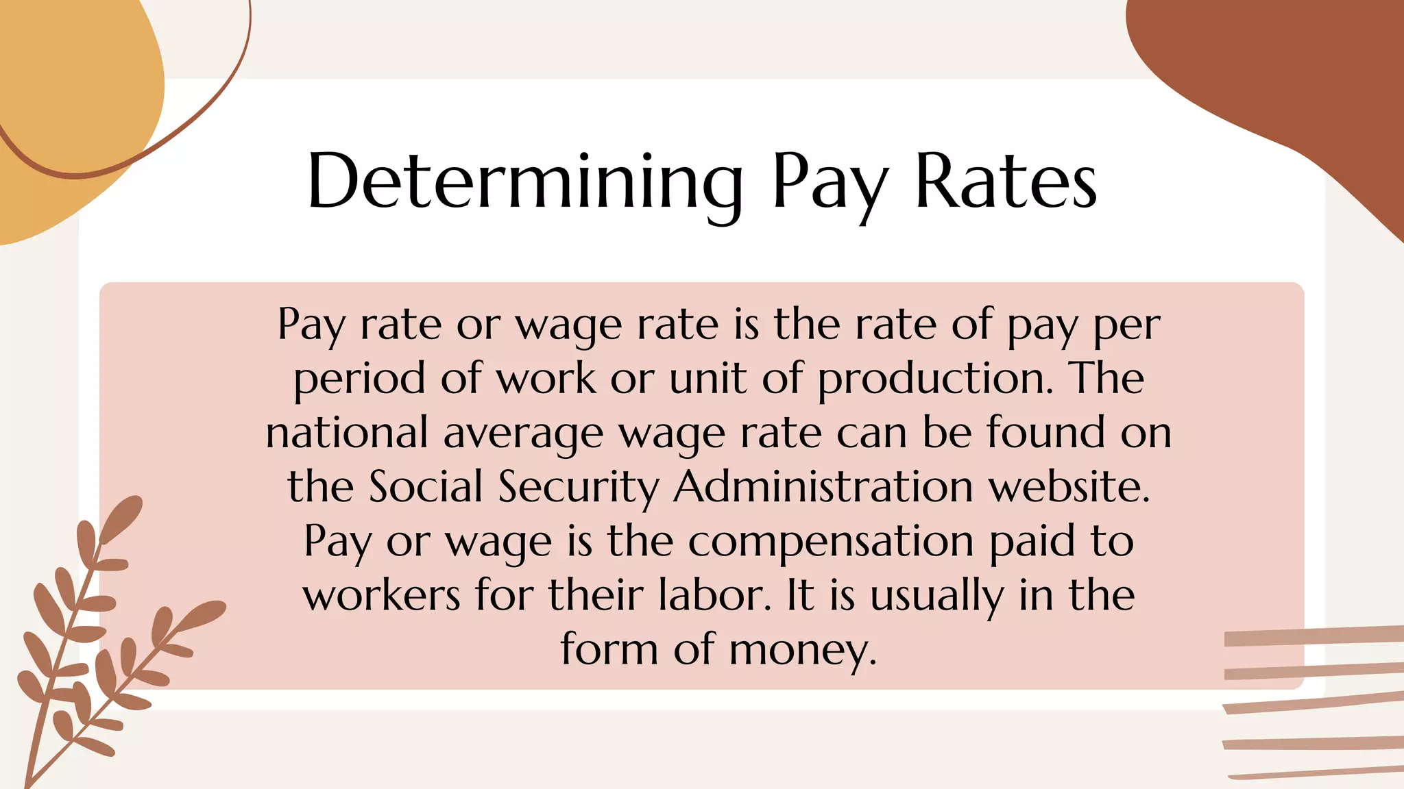 Determining Pay Rates
Pay rate or wage rate is the rate of pay per
period of work or unit of production. The
national average wage rate can be found on
the Social Security Administration website.
Pay or wage is the compensation paid to
workers for their labor. It is usually in the
form of money.
 