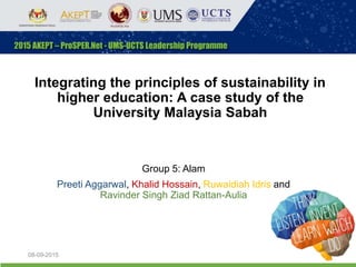 Integrating the principles of sustainability in
higher education: A case study of the
University Malaysia Sabah
Group 5: Alam
Preeti Aggarwal, Khalid Hossain, Ruwaidiah Idris and
Ravinder Singh Ziad Rattan-Aulia
08-09-2015 1
 