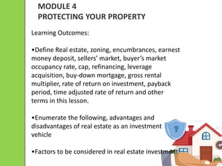 MODULE 4
PROTECTING YOUR PROPERTY
Learning Outcomes:
•Define Real estate, zoning, encumbrances, earnest
money deposit, sellers’ market, buyer’s market
occupancy rate, cap, refinancing, leverage
acquisition, buy-down mortgage, gross rental
multiplier, rate of return on investment, payback
period, time adjusted rate of return and other
terms in this lesson.
•Enumerate the following, advantages and
disadvantages of real estate as an investment
vehicle
•Factors to be considered in real estate investment
 