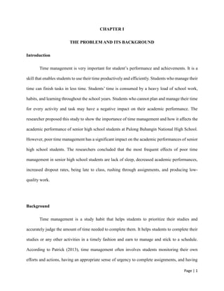 Page | 1
CHAPTER I
THE PROBLEM AND ITS BACKGROUND
Introduction
Time management is very important for student’s performance and achievements. It is a
skill that enables students to use their time productively and efficiently. Students who manage their
time can finish tasks in less time. Students’ time is consumed by a heavy load of school work,
habits, and learning throughout the school years. Students who cannot plan and manage their time
for every activity and task may have a negative impact on their academic performance. The
researcher proposed this study to show the importance of time management and how it affects the
academic performance of senior high school students at Pulong Buhangin National High School.
However, poor time management has a significant impact on the academic performances of senior
high school students. The researchers concluded that the most frequent effects of poor time
management in senior high school students are lack of sleep, decreased academic performances,
increased dropout rates, being late to class, rushing through assignments, and producing low-
quality work.
Background
Time management is a study habit that helps students to prioritize their studies and
accurately judge the amount of time needed to complete them. It helps students to complete their
studies or any other activities in a timely fashion and earn to manage and stick to a schedule.
According to Patrick (2013), time management often involves students monitoring their own
efforts and actions, having an appropriate sense of urgency to complete assignments, and having
 