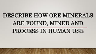 DESCRIBE HOW ORE MINERALS
ARE FOUND, MINED AND
PROCESS IN HUMAN USE
 
