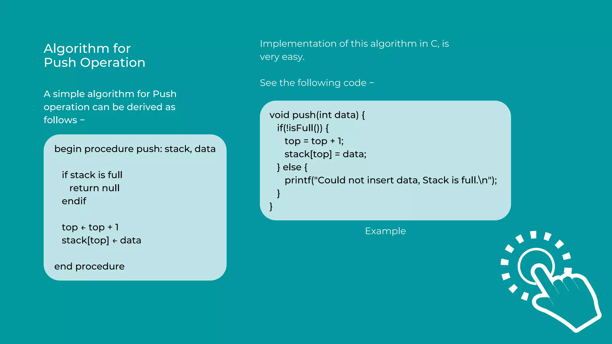 Algorithm for
Push Operation
A simple algorithm for Push
operation can be derived as
follows −
Implementation of this algorithm in C, is
very easy.
See the following code −
begin procedure push: stack, data
if stack is full
return null
endif
top ← top + 1
stack[top] ← data
end procedure
void push(int data) {
if(!isFull()) {
top = top + 1;
stack[top] = data;
} else {
printf("Could not insert data, Stack is full.n");
}
}
Example
 