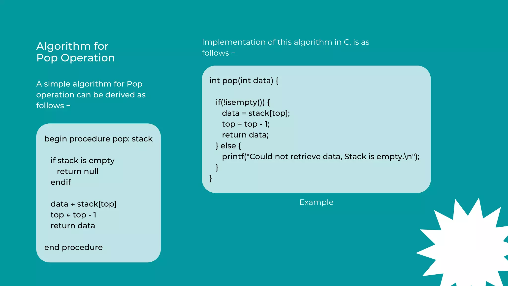 Algorithm for
Pop Operation
A simple algorithm for Pop
operation can be derived as
follows −
Implementation of this algorithm in C, is as
follows −
begin procedure pop: stack
if stack is empty
return null
endif
data ← stack[top]
top ← top - 1
return data
end procedure
int pop(int data) {
if(!isempty()) {
data = stack[top];
top = top - 1;
return data;
} else {
printf("Could not retrieve data, Stack is empty.n");
}
}
Example
 