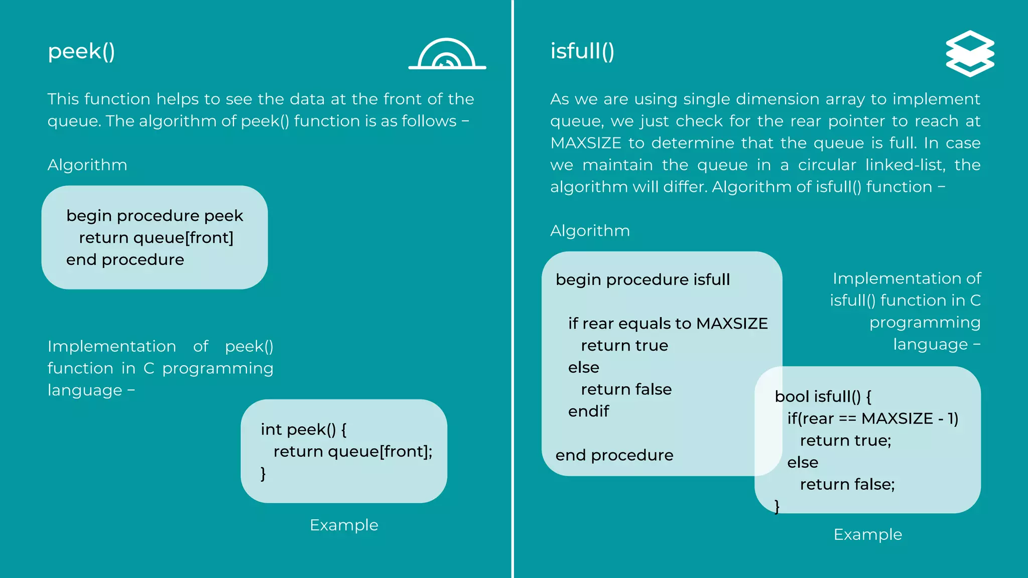 peek()
This function helps to see the data at the front of the
queue. The algorithm of peek() function is as follows −
Algorithm
Implementation of peek()
function in C programming
language −
isfull()
As we are using single dimension array to implement
queue, we just check for the rear pointer to reach at
MAXSIZE to determine that the queue is full. In case
we maintain the queue in a circular linked-list, the
algorithm will differ. Algorithm of isfull() function −
Algorithm
begin procedure peek
return queue[front]
end procedure
int peek() {
return queue[front];
}
begin procedure isfull
if rear equals to MAXSIZE
return true
else
return false
endif
end procedure
Implementation of
isfull() function in C
programming
language −
bool isfull() {
if(rear == MAXSIZE - 1)
return true;
else
return false;
}
Example
Example
 