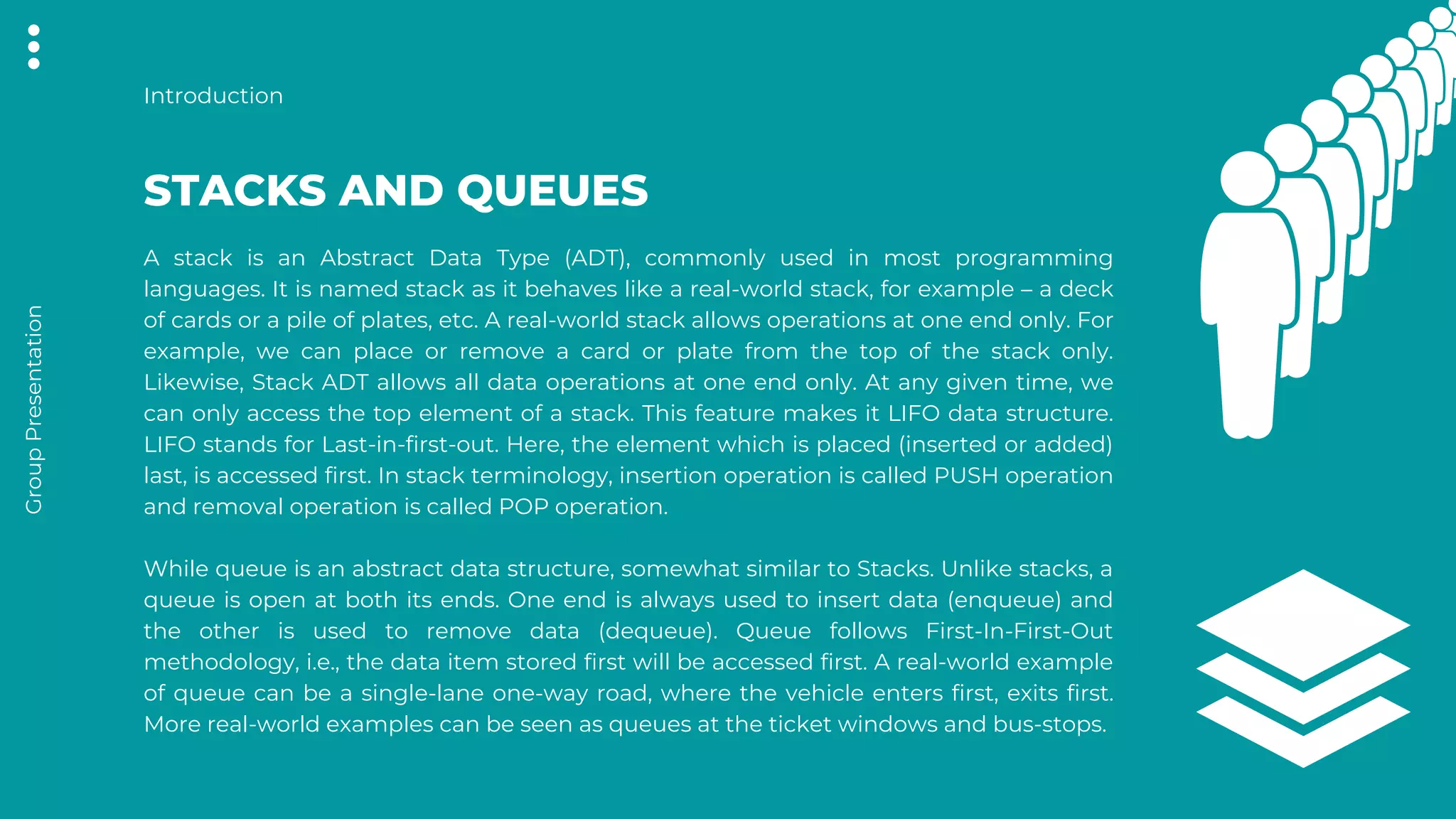 A stack is an Abstract Data Type (ADT), commonly used in most programming
languages. It is named stack as it behaves like a real-world stack, for example – a deck
of cards or a pile of plates, etc. A real-world stack allows operations at one end only. For
example, we can place or remove a card or plate from the top of the stack only.
Likewise, Stack ADT allows all data operations at one end only. At any given time, we
can only access the top element of a stack. This feature makes it LIFO data structure.
LIFO stands for Last-in-first-out. Here, the element which is placed (inserted or added)
last, is accessed first. In stack terminology, insertion operation is called PUSH operation
and removal operation is called POP operation.
While queue is an abstract data structure, somewhat similar to Stacks. Unlike stacks, a
queue is open at both its ends. One end is always used to insert data (enqueue) and
the other is used to remove data (dequeue). Queue follows First-In-First-Out
methodology, i.e., the data item stored first will be accessed first. A real-world example
of queue can be a single-lane one-way road, where the vehicle enters first, exits first.
More real-world examples can be seen as queues at the ticket windows and bus-stops.
STACKS AND QUEUES
Introduction
Group
Presentation
 