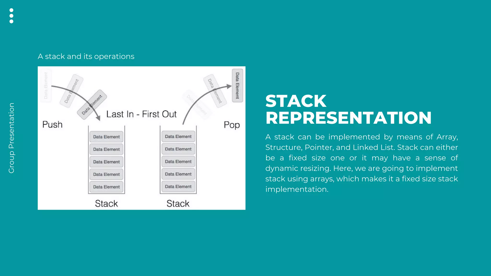 Group
Presentation
STACK
REPRESENTATION
A stack can be implemented by means of Array,
Structure, Pointer, and Linked List. Stack can either
be a fixed size one or it may have a sense of
dynamic resizing. Here, we are going to implement
stack using arrays, which makes it a fixed size stack
implementation.
A stack and its operations
 