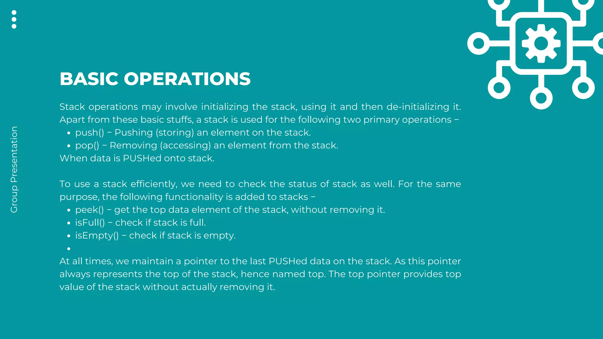 push() − Pushing (storing) an element on the stack.
pop() − Removing (accessing) an element from the stack.
peek() − get the top data element of the stack, without removing it.
isFull() − check if stack is full.
isEmpty() − check if stack is empty.
Stack operations may involve initializing the stack, using it and then de-initializing it.
Apart from these basic stuffs, a stack is used for the following two primary operations −
When data is PUSHed onto stack.
To use a stack efficiently, we need to check the status of stack as well. For the same
purpose, the following functionality is added to stacks −
At all times, we maintain a pointer to the last PUSHed data on the stack. As this pointer
always represents the top of the stack, hence named top. The top pointer provides top
value of the stack without actually removing it.
BASIC OPERATIONS
Group
Presentation
 