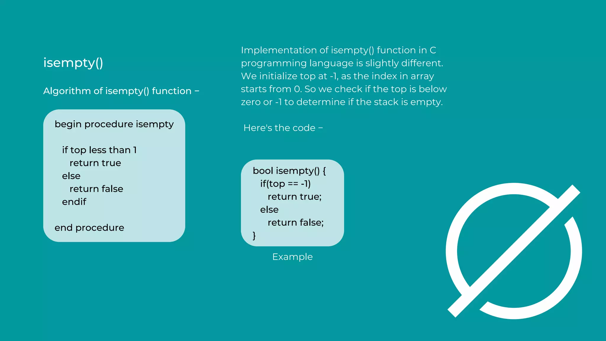 isempty()
Algorithm of isempty() function −
Implementation of isempty() function in C
programming language is slightly different.
We initialize top at -1, as the index in array
starts from 0. So we check if the top is below
zero or -1 to determine if the stack is empty.
Here's the code −
begin procedure isempty
if top less than 1
return true
else
return false
endif
end procedure
bool isempty() {
if(top == -1)
return true;
else
return false;
}
Example
 