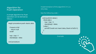 Algorithm for
Push Operation
A simple algorithm for Push
operation can be derived as
follows −
Implementation of this algorithm in C, is
very easy.
See the following code −
begin procedure push: stack, data
if stack is full
return null
endif
top ← top + 1
stack[top] ← data
end procedure
void push(int data) {
if(!isFull()) {
top = top + 1;
stack[top] = data;
} else {
printf("Could not insert data, Stack is full.n");
}
}
Example
 