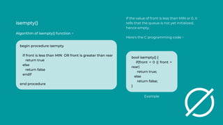 isempty()
Algorithm of isempty() function −
If the value of front is less than MIN or 0, it
tells that the queue is not yet initialized,
hence empty.
Here's the C programming code −
begin procedure isempty
if front is less than MIN OR front is greater than rear
return true
else
return false
endif
end procedure
bool isempty() {
if(front < 0 || front >
rear)
return true;
else
return false;
}
Example
 