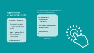 Algorithm for
Dequeue Operation
Implementation of dequeue() in C
programming language −
procedure dequeue
if queue is empty
return underflow
end if
data = queue[front]
front ← front + 1
return true
end procedure
int dequeue() {
if(isempty())
return 0;
int data = queue[front];
front = front + 1;
return data;
}
Example
 
